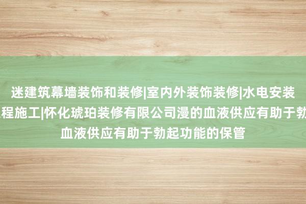 迷建筑幕墙装饰和装修|室内外装饰装修|水电安装服务|钢结构工程施工|怀化琥珀装修有限公司漫的血液供应有助于勃起功能的保管