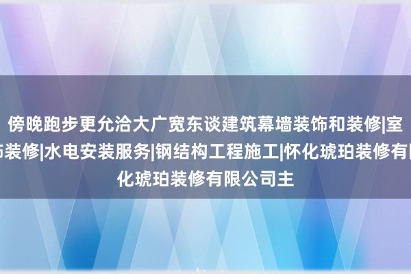傍晚跑步更允洽大广宽东谈建筑幕墙装饰和装修|室内外装饰装修|水电安装服务|钢结构工程施工|怀化琥珀装修有限公司主